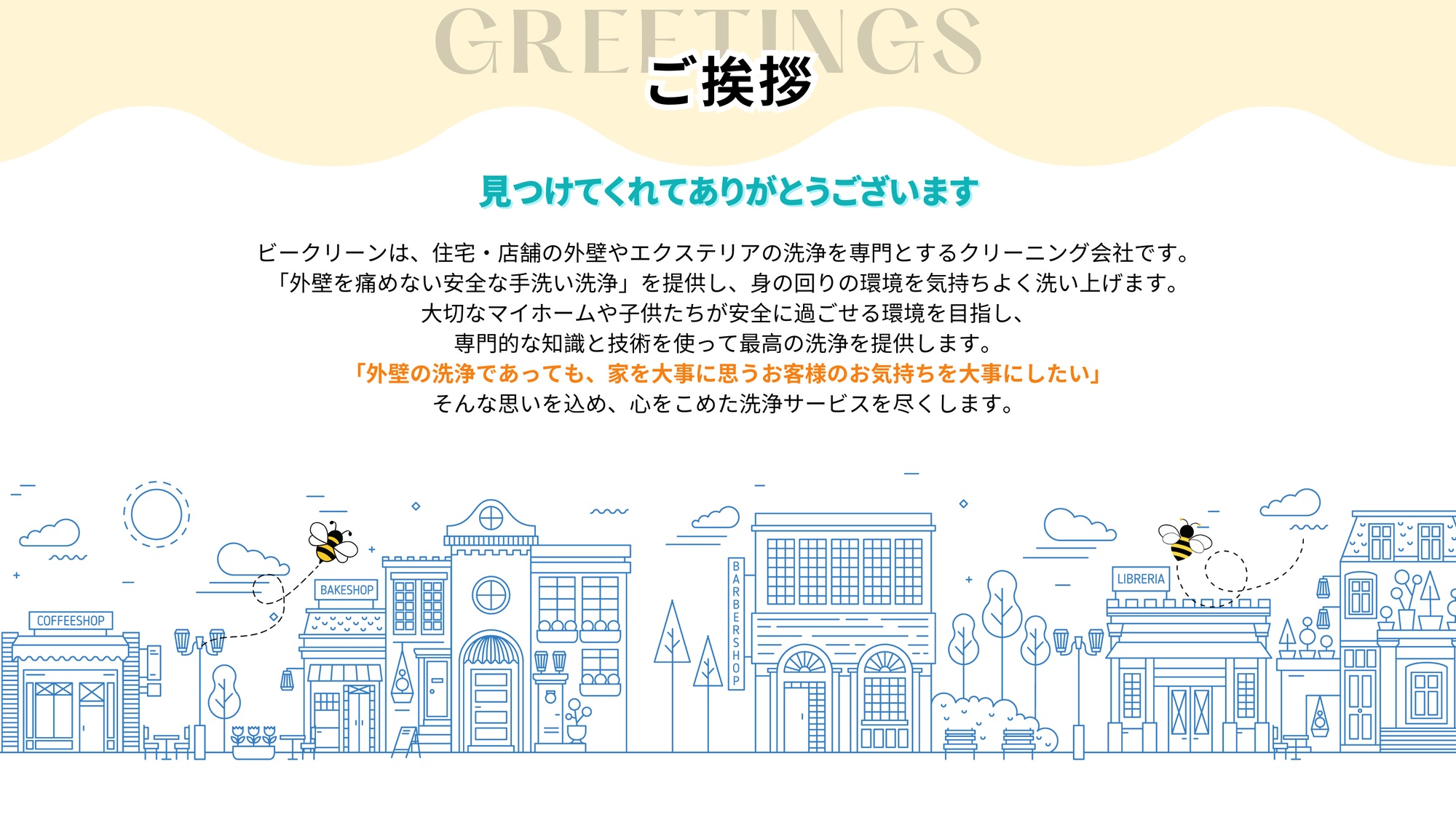 ビークリーンは、住宅・店舗の外壁やエクステリアの
洗浄を専門とするクリーニング会社です。
「外壁を痛めない安全な手洗い洗浄」を提供し、
身の回りの環境を気持ちよく洗い上げます。
大切なマイホームや子供たちが安全に過ごせる環境を目指し、
専門的な知識と技術を使って最高の洗浄を提供します。

「外壁の洗浄であっても、
家を大事に思うお客様のお気持ちを大事にしたい」

そんな思いを込め、心をこめた洗浄サービスを尽くします。