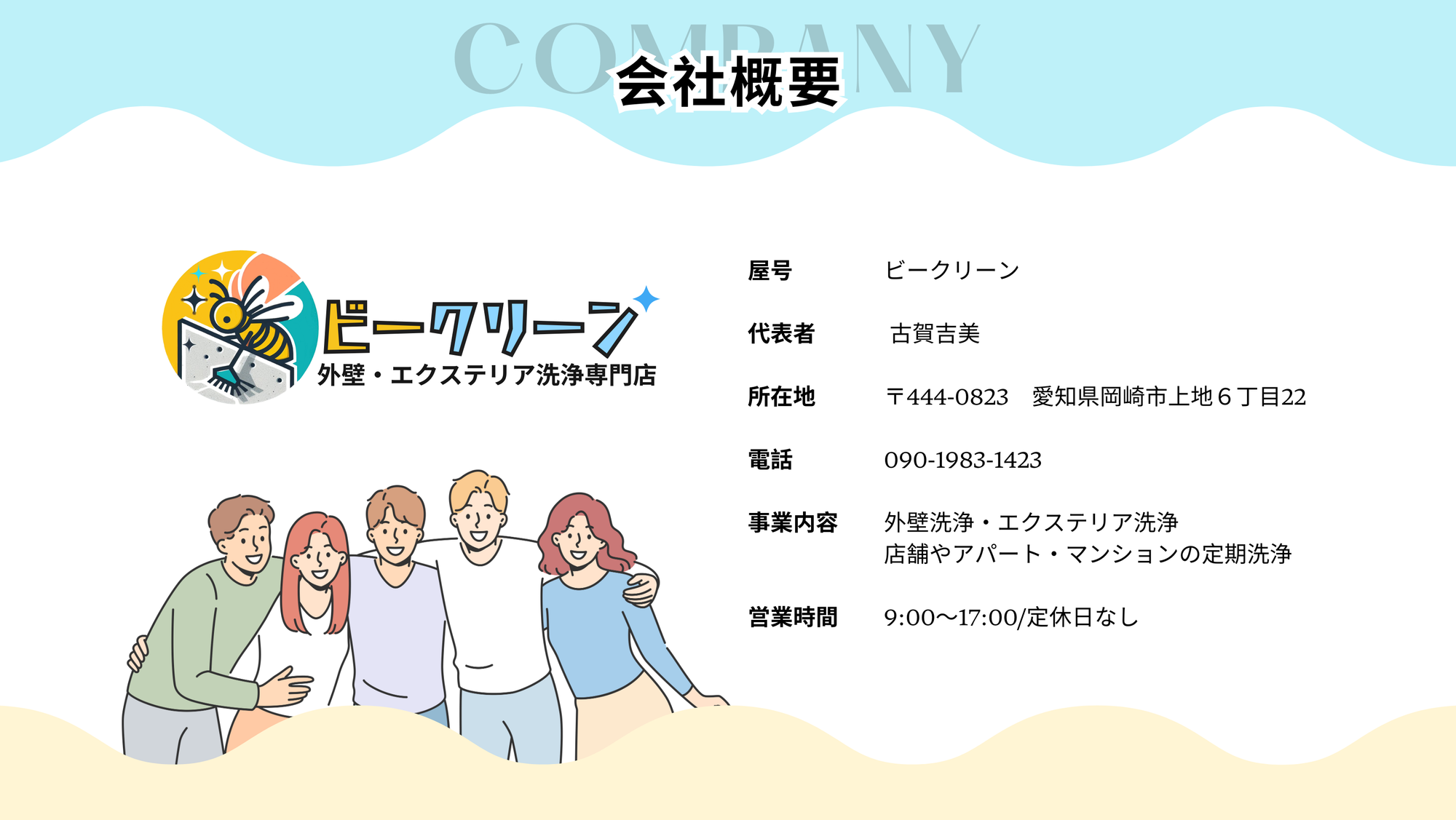 屋号　　　　ビークリーン

代表者　 　　古賀吉美

所在地　　　〒444-0823　愛知県岡崎市上地６丁目22

電話　　　　090-1983-1423

事業内容　　外壁洗浄・エクステリア洗浄
　　　　　　店舗やアパート・マンションの定期洗浄

営業時間　　9:00〜17:00/定休日なし