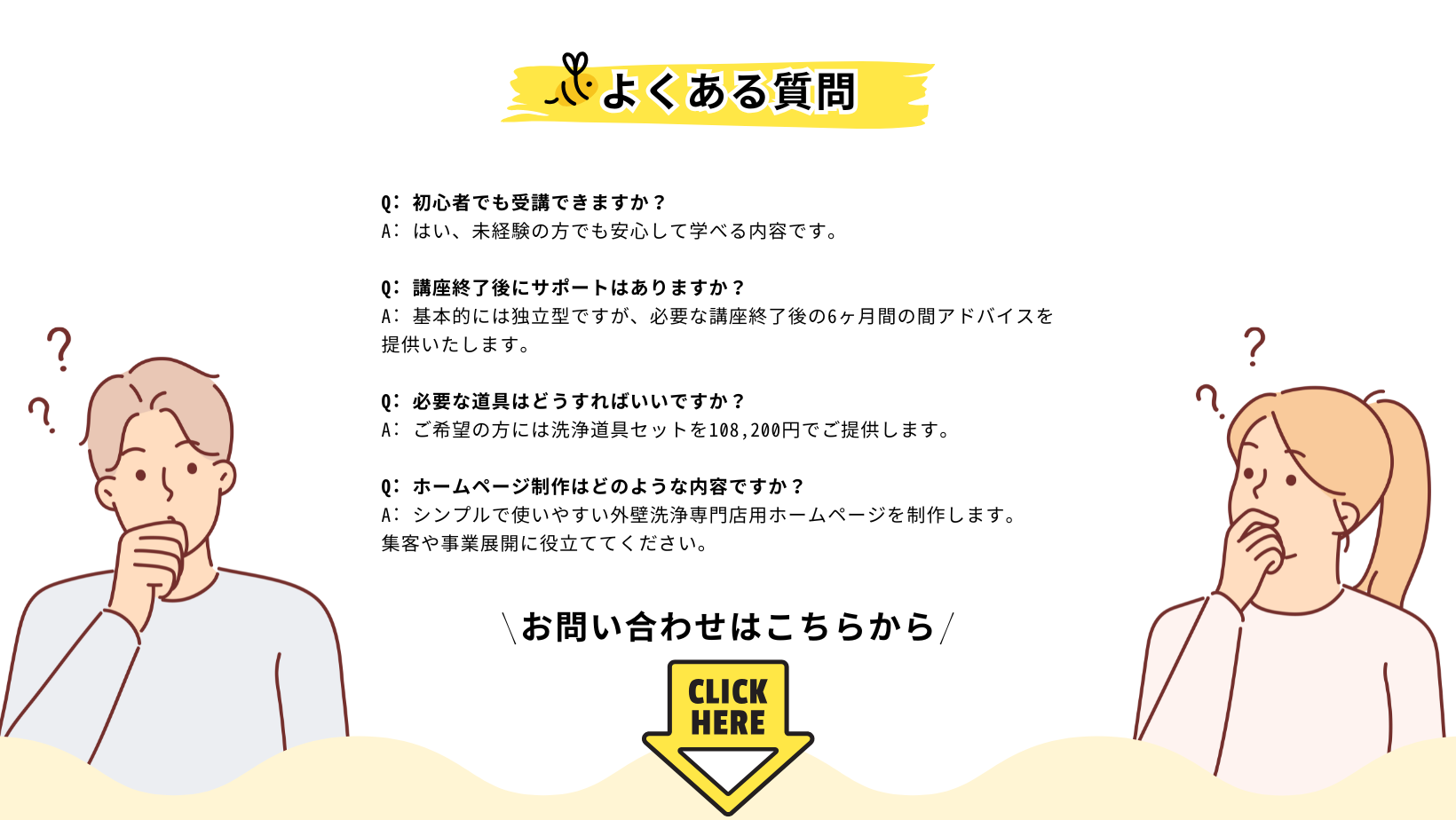 Q: 初心者でも受講できますか？ 
A: はい、未経験の方でも安心して学べる内容です。

Q: 講座終了後にサポートはありますか？ 
A: 基本的には独立型ですが、必要な講座終了後の6ヶ月間の間アドバイスを提供いたします。

Q: 必要な道具はどうすればいいですか？ 
A: ご希望の方には洗浄道具セットを108,200円でご提供します。

Q: ホームページ制作はどのような内容ですか？ 
A: シンプルで使いやすい外壁洗浄専門店用ホームページを制作します。
集客や事業展開に役立ててください。