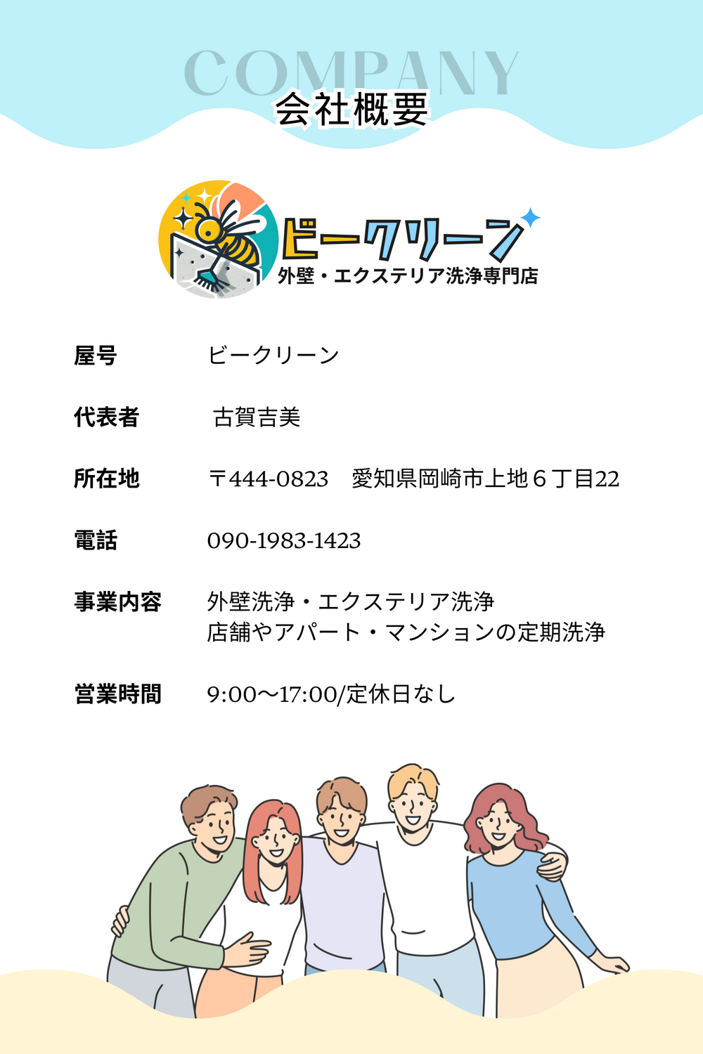 屋号　　　　ビークリーン

代表者　 　　古賀吉美

所在地　　　〒444-0823　愛知県岡崎市上地６丁目22

電話　　　　090-1983-1423

事業内容　　外壁洗浄・エクステリア洗浄
　　　　　　店舗やアパート・マンションの定期洗浄

営業時間　　9:00〜17:00/定休日なし