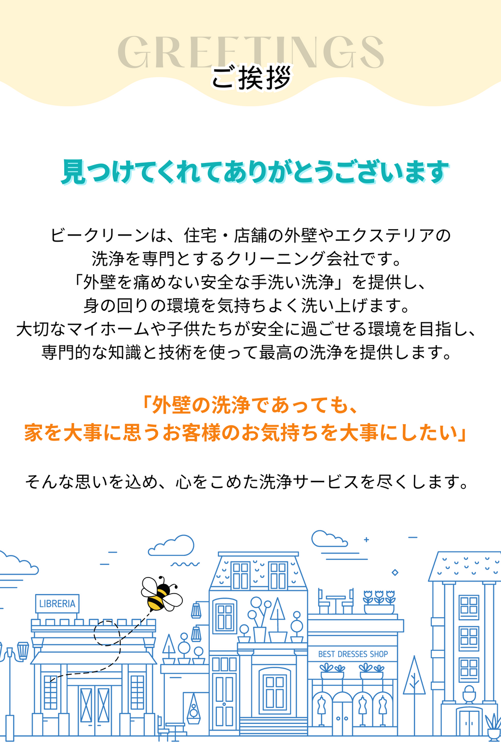 ビークリーンは、住宅・店舗の外壁やエクステリアの
洗浄を専門とするクリーニング会社です。
「外壁を痛めない安全な手洗い洗浄」を提供し、
身の回りの環境を気持ちよく洗い上げます。
大切なマイホームや子供たちが安全に過ごせる環境を目指し、
専門的な知識と技術を使って最高の洗浄を提供します。

「外壁の洗浄であっても、
家を大事に思うお客様のお気持ちを大事にしたい」

そんな思いを込め、心をこめた洗浄サービスを尽くします。
