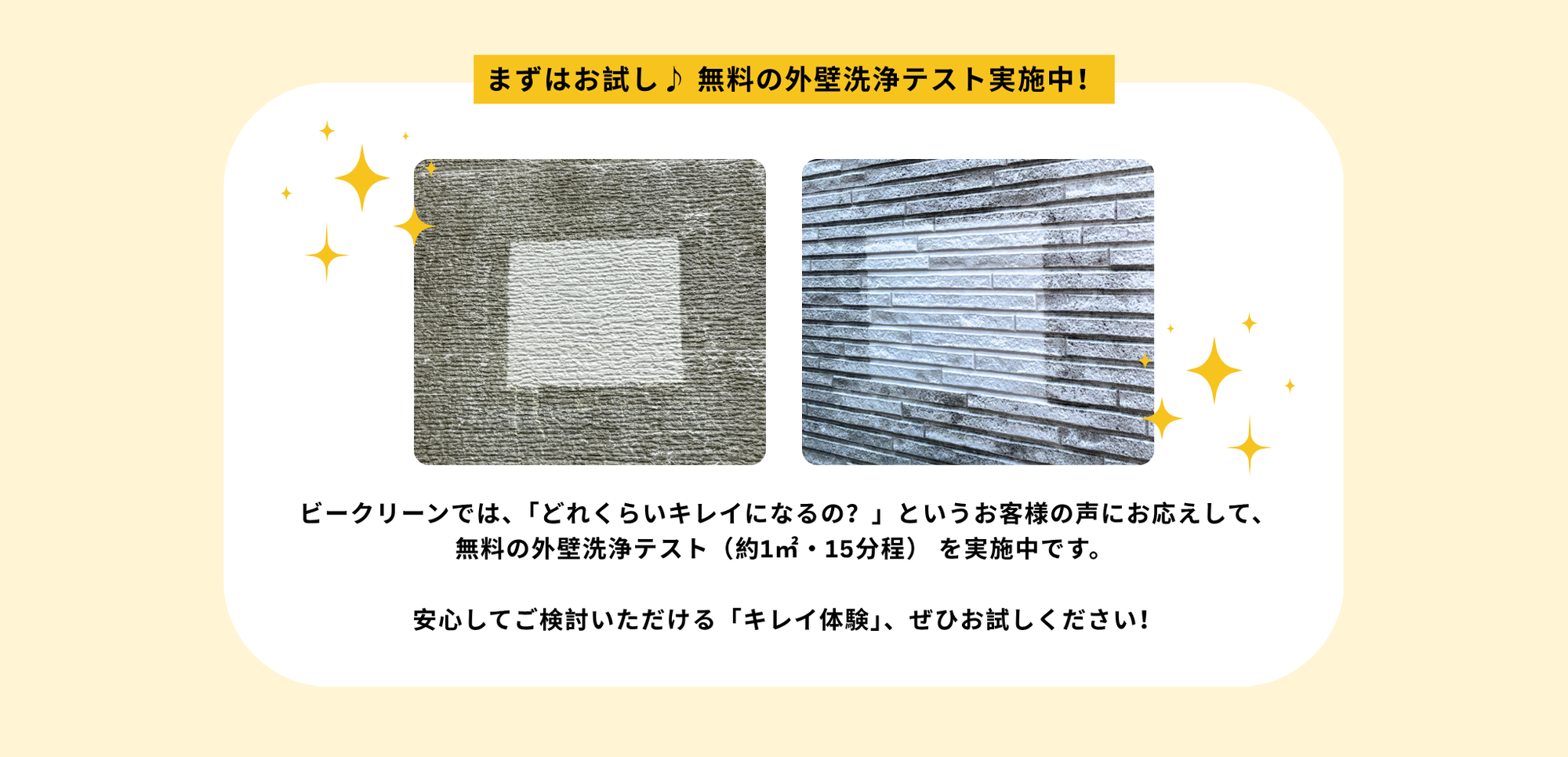 外壁　お試し洗浄
「どのくらいキレイになるのか、まず見てみたい」
 
そんなお客様の声にお応えして、無料の外壁洗浄テストをご用意しております。
約1㎡・15分程度のテスト洗浄を通じて、仕上がりの品質をぜひご体感ください。
 ご納得いただいたうえで、本施工をご検討いただけます。